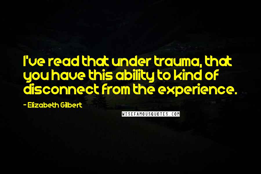 Elizabeth Gilbert quotes: I've read that under trauma, that you have this ability to kind of disconnect from the experience.