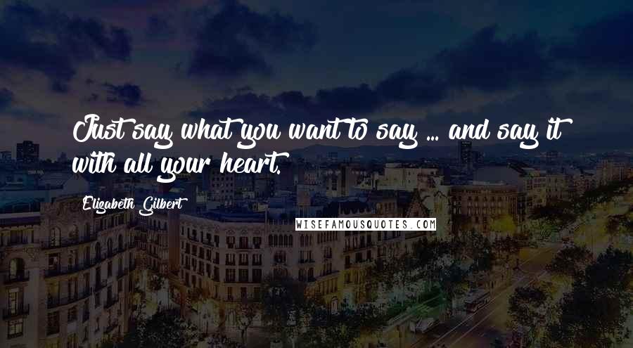 Elizabeth Gilbert quotes: Just say what you want to say ... and say it with all your heart.