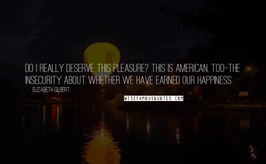 Elizabeth Gilbert quotes: Do I really deserve this pleasure? This is American, too-the insecurity about whether we have earned our happiness.