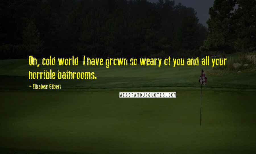 Elizabeth Gilbert quotes: Oh, cold world I have grown so weary of you and all your horrible bathrooms.