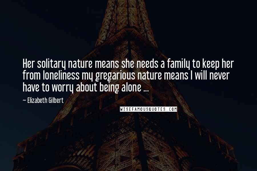 Elizabeth Gilbert quotes: Her solitary nature means she needs a family to keep her from loneliness my gregarious nature means I will never have to worry about being alone ...