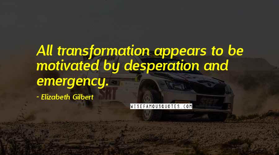 Elizabeth Gilbert quotes: All transformation appears to be motivated by desperation and emergency.