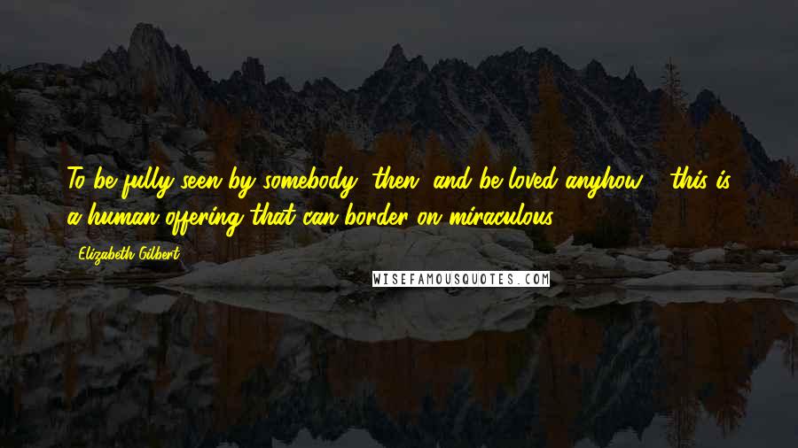 Elizabeth Gilbert quotes: To be fully seen by somebody, then, and be loved anyhow - this is a human offering that can border on miraculous.