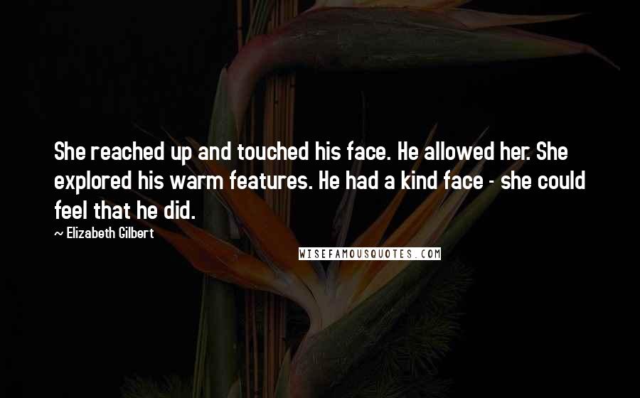 Elizabeth Gilbert quotes: She reached up and touched his face. He allowed her. She explored his warm features. He had a kind face - she could feel that he did.