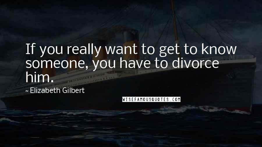 Elizabeth Gilbert quotes: If you really want to get to know someone, you have to divorce him.