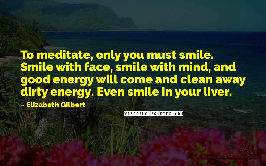 Elizabeth Gilbert quotes: To meditate, only you must smile. Smile with face, smile with mind, and good energy will come and clean away dirty energy. Even smile in your liver.