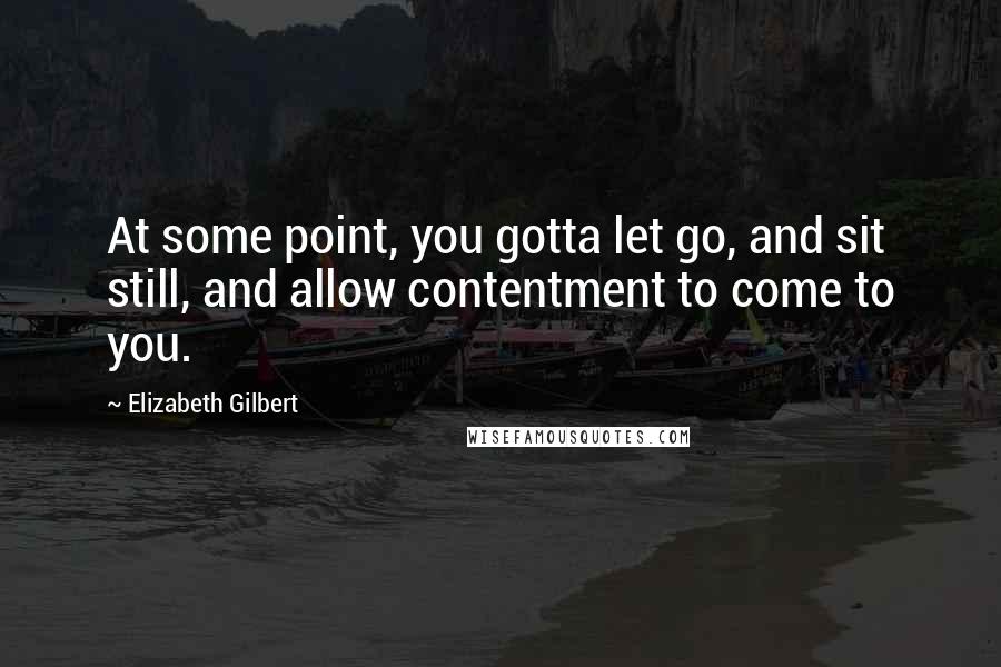 Elizabeth Gilbert quotes: At some point, you gotta let go, and sit still, and allow contentment to come to you.