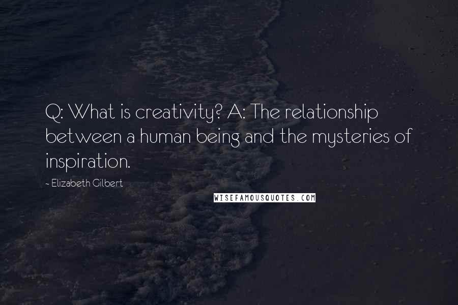 Elizabeth Gilbert quotes: Q: What is creativity? A: The relationship between a human being and the mysteries of inspiration.