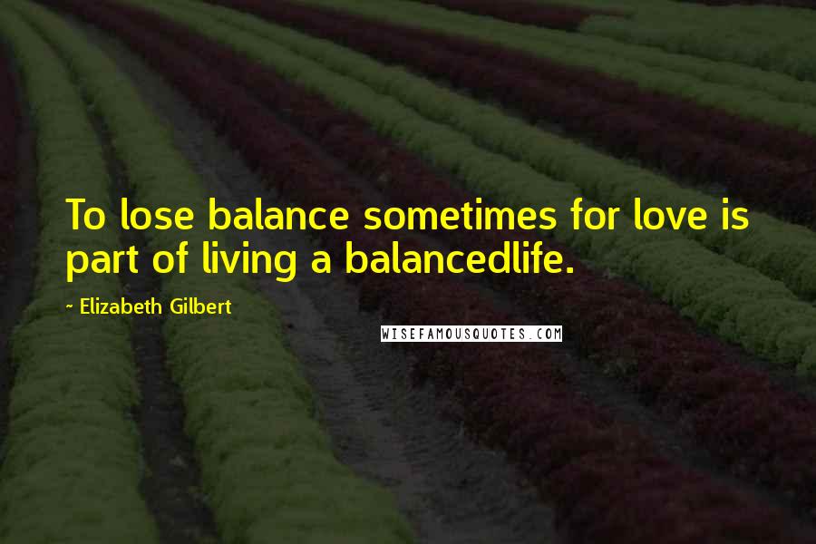 Elizabeth Gilbert quotes: To lose balance sometimes for love is part of living a balancedlife.