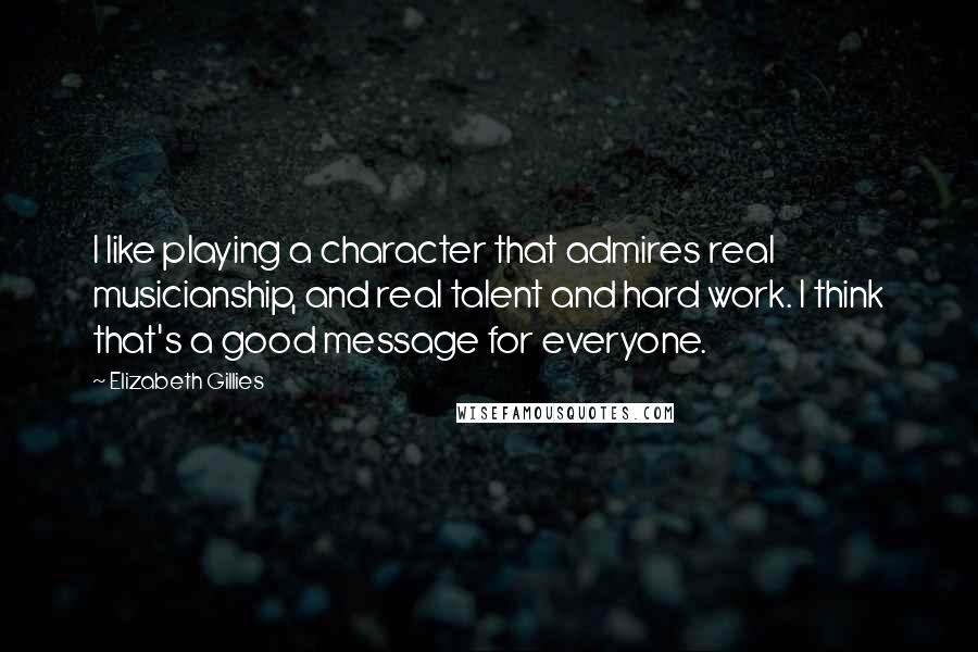 Elizabeth Gillies quotes: I like playing a character that admires real musicianship, and real talent and hard work. I think that's a good message for everyone. Elizabeth Gillies quotes: I like playing a character that admires real musicianship, and real talent and hard work. I think that's a good message for everyone.