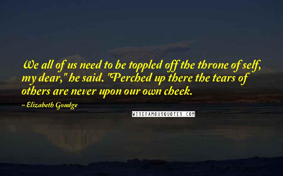 Elizabeth Goudge quotes: We all of us need to be toppled off the throne of self, my dear," he said. "Perched up there the tears of others are never upon our own cheek.