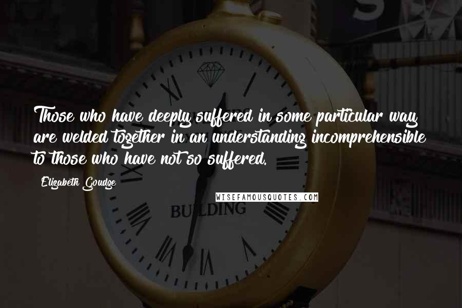 Elizabeth Goudge quotes: Those who have deeply suffered in some particular way are welded together in an understanding incomprehensible to those who have not so suffered.