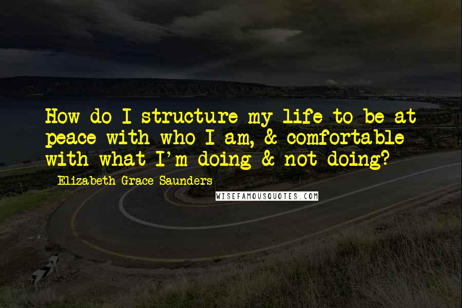 Elizabeth Grace Saunders quotes: How do I structure my life to be at peace with who I am, & comfortable with what I'm doing & not doing?