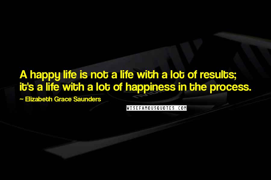 Elizabeth Grace Saunders quotes: A happy life is not a life with a lot of results; it's a life with a lot of happiness in the process.