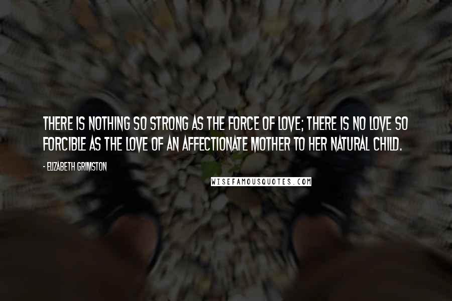 Elizabeth Grimston quotes: There is nothing so strong as the force of love; there is no love so forcible as the love of an affectionate mother to her natural child. Elizabeth Grimston quotes: There is nothing so strong as the force of love; there is no love so forcible as the love of an affectionate mother to her natural child.