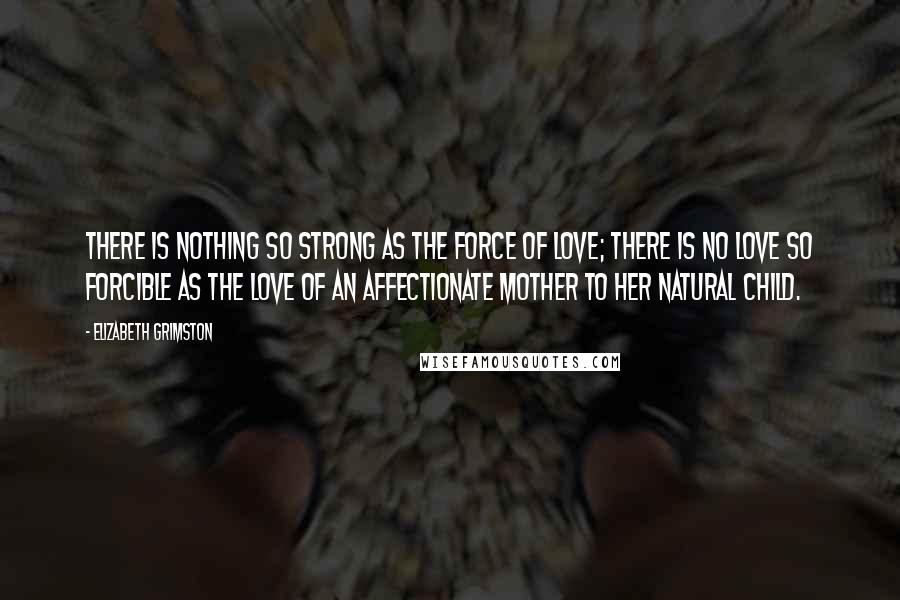 Elizabeth Grimston quotes: There is nothing so strong as the force of love; there is no love so forcible as the love of an affectionate mother to her natural child.