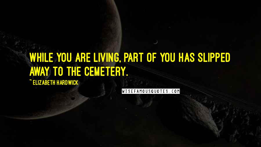 Elizabeth Hardwick quotes: While you are living, part of you has slipped away to the cemetery.