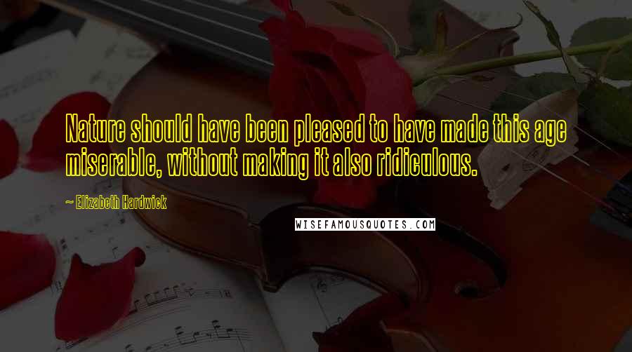 Elizabeth Hardwick quotes: Nature should have been pleased to have made this age miserable, without making it also ridiculous.