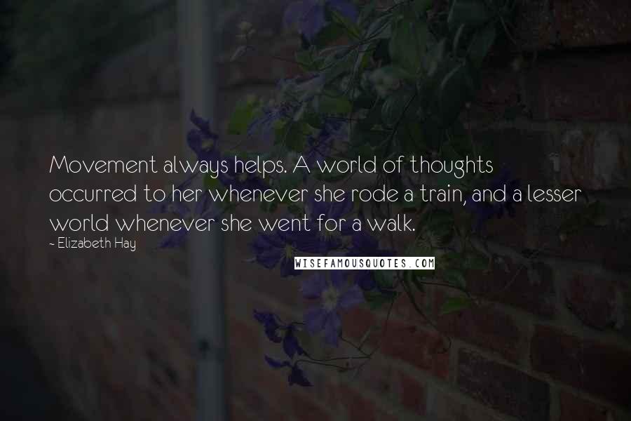 Elizabeth Hay quotes: Movement always helps. A world of thoughts occurred to her whenever she rode a train, and a lesser world whenever she went for a walk. Elizabeth Hay quotes: Movement always helps. A world of thoughts occurred to her whenever she rode a train, and a lesser world whenever she went for a walk.