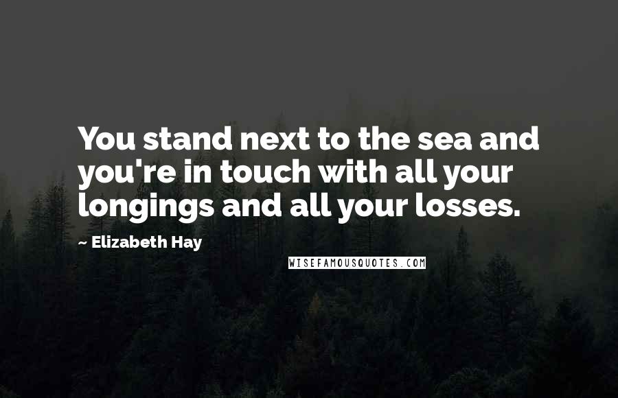 Elizabeth Hay quotes: You stand next to the sea and you're in touch with all your longings and all your losses.