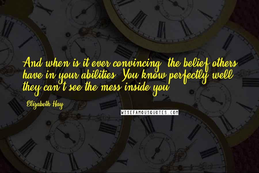 Elizabeth Hay quotes: And when is it ever convincing, the belief others have in your abilities? You know perfectly well they can't see the mess inside you. Elizabeth Hay quotes: And when is it ever convincing, the belief others have in your abilities? You know perfectly well they can't see the mess inside you.