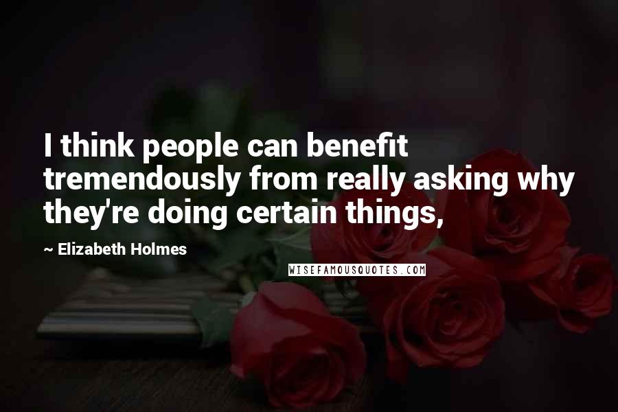 Elizabeth Holmes quotes: I think people can benefit tremendously from really asking why they're doing certain things,