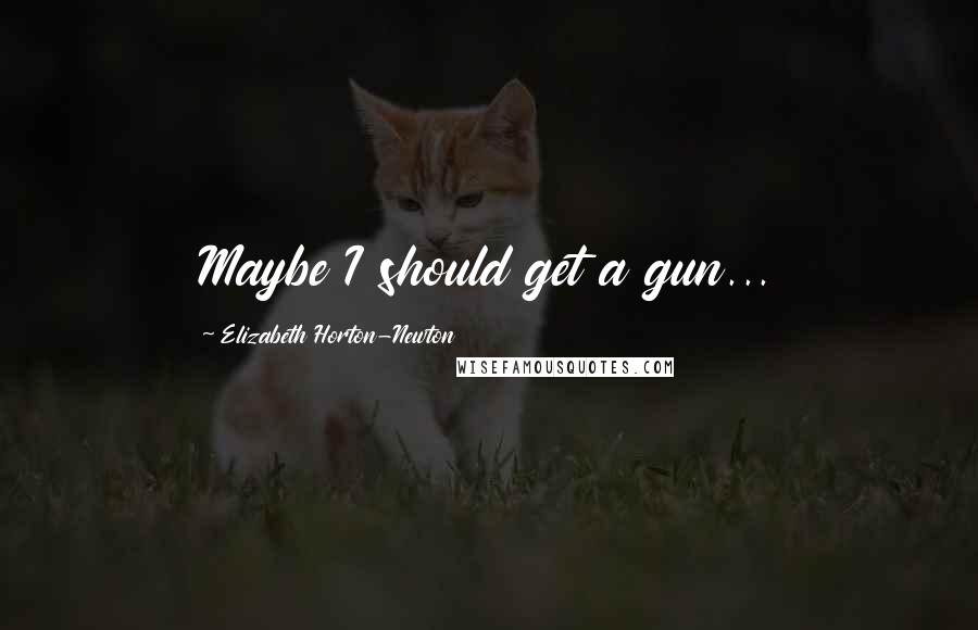 Elizabeth Horton-Newton quotes: Maybe I should get a gun...