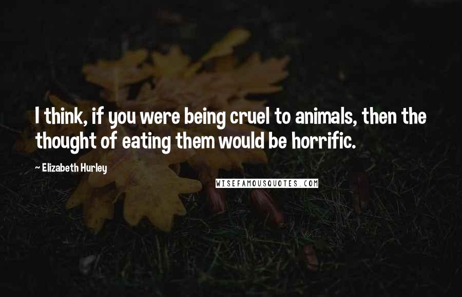 Elizabeth Hurley quotes: I think, if you were being cruel to animals, then the thought of eating them would be horrific. Elizabeth Hurley quotes: I think, if you were being cruel to animals, then the thought of eating them would be horrific.