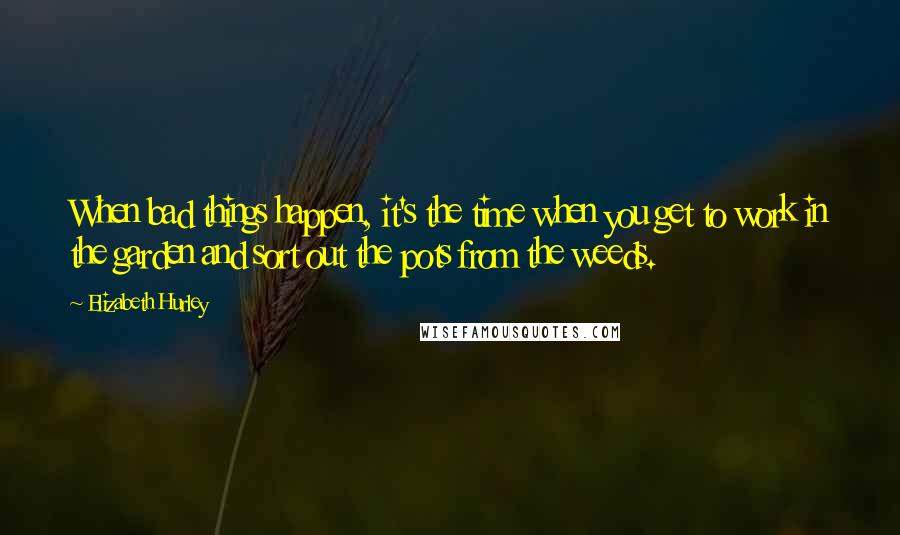 Elizabeth Hurley quotes: When bad things happen, it's the time when you get to work in the garden and sort out the pots from the weeds.