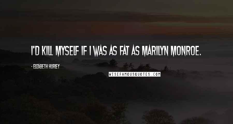 Elizabeth Hurley quotes: I'd kill myself if I was as fat as Marilyn Monroe.
