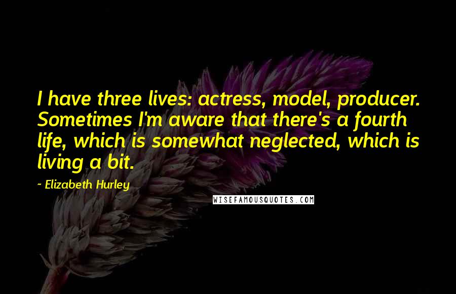 Elizabeth Hurley quotes: I have three lives: actress, model, producer. Sometimes I'm aware that there's a fourth life, which is somewhat neglected, which is living a bit. Elizabeth Hurley quotes: I have three lives: actress, model, producer. Sometimes I'm aware that there's a fourth life, which is somewhat neglected, which is living a bit.