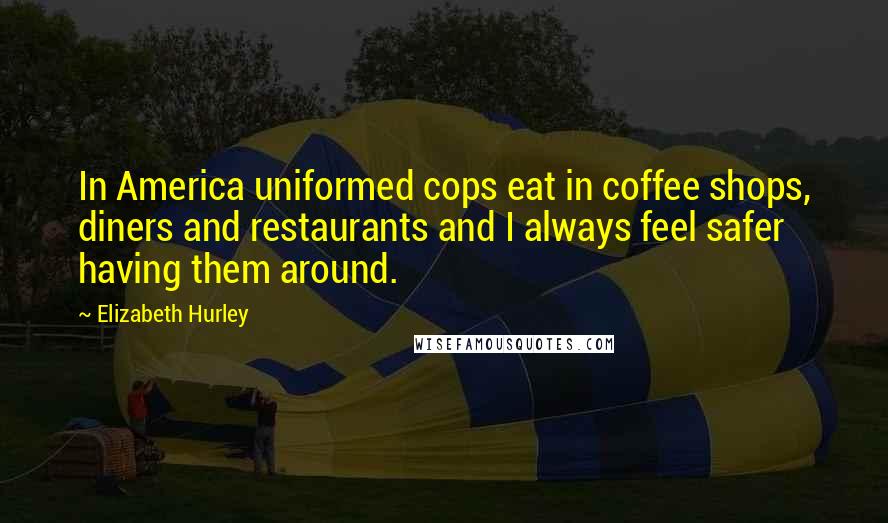 Elizabeth Hurley quotes: In America uniformed cops eat in coffee shops, diners and restaurants and I always feel safer having them around. Elizabeth Hurley quotes: In America uniformed cops eat in coffee shops, diners and restaurants and I always feel safer having them around.
