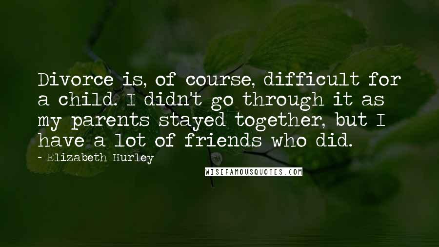 Elizabeth Hurley quotes: Divorce is, of course, difficult for a child. I didn't go through it as my parents stayed together, but I have a lot of friends who did. Elizabeth Hurley quotes: Divorce is, of course, difficult for a child. I didn't go through it as my parents stayed together, but I have a lot of friends who did.