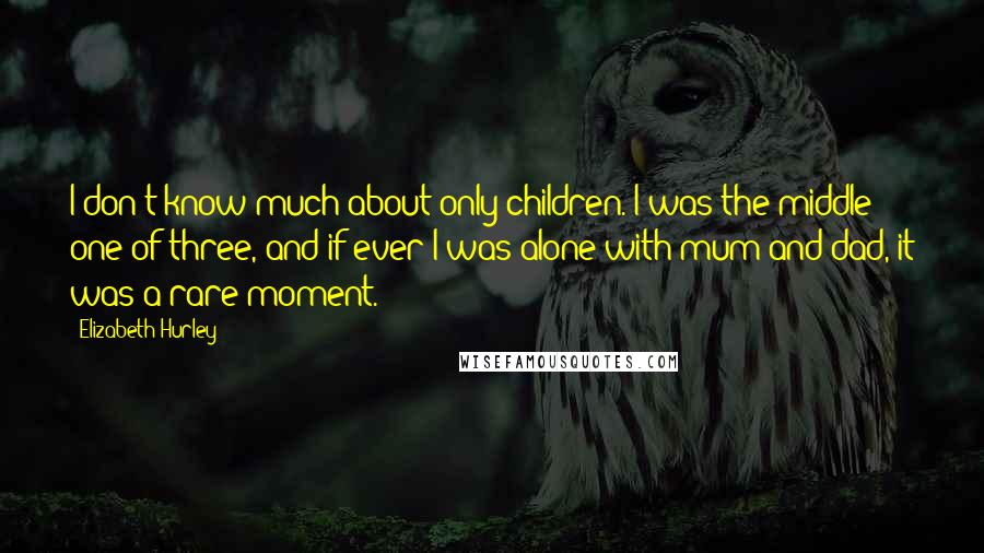 Elizabeth Hurley quotes: I don't know much about only children. I was the middle one of three, and if ever I was alone with mum and dad, it was a rare moment. Elizabeth Hurley quotes: I don't know much about only children. I was the middle one of three, and if ever I was alone with mum and dad, it was a rare moment.