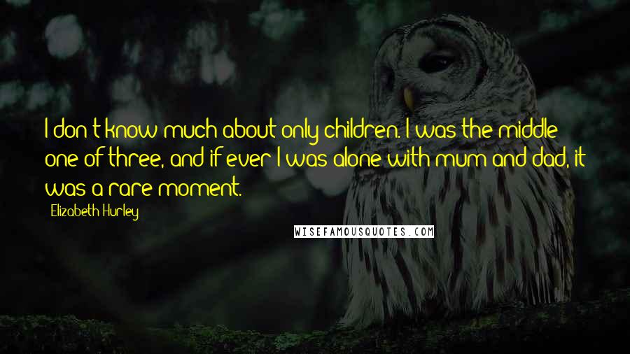 Elizabeth Hurley quotes: I don't know much about only children. I was the middle one of three, and if ever I was alone with mum and dad, it was a rare moment.