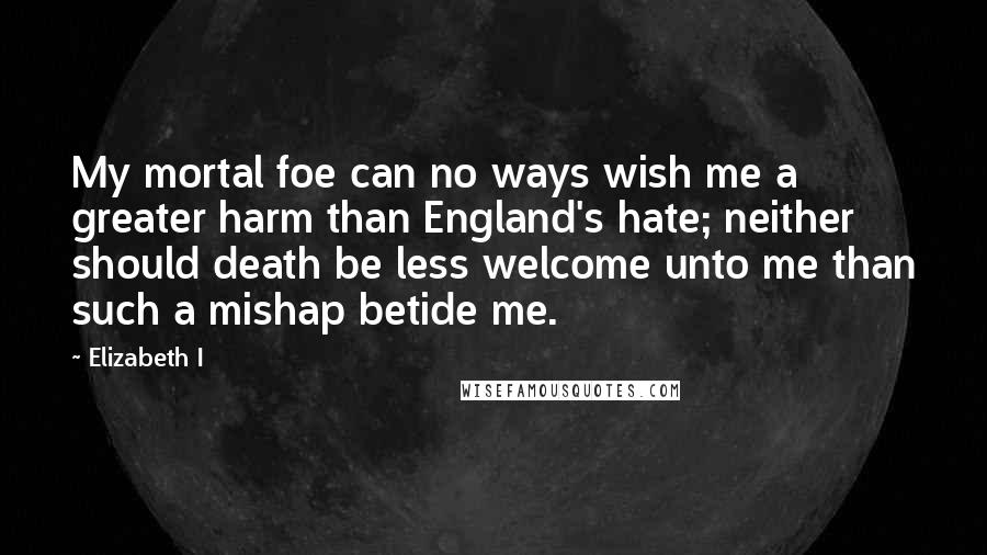 Elizabeth I quotes: My mortal foe can no ways wish me a greater harm than England's hate; neither should death be less welcome unto me than such a mishap betide me.