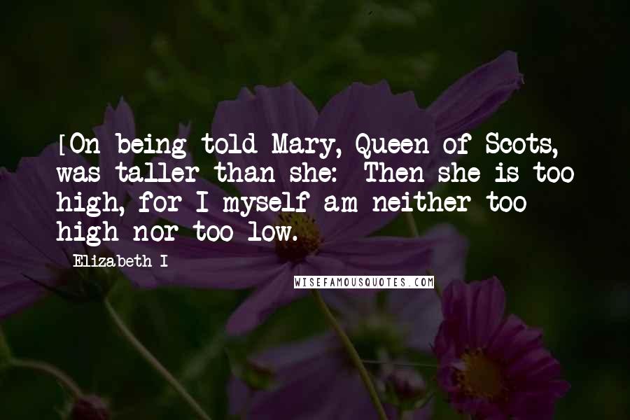 Elizabeth I quotes: [On being told Mary, Queen of Scots, was taller than she:] Then she is too high, for I myself am neither too high nor too low.