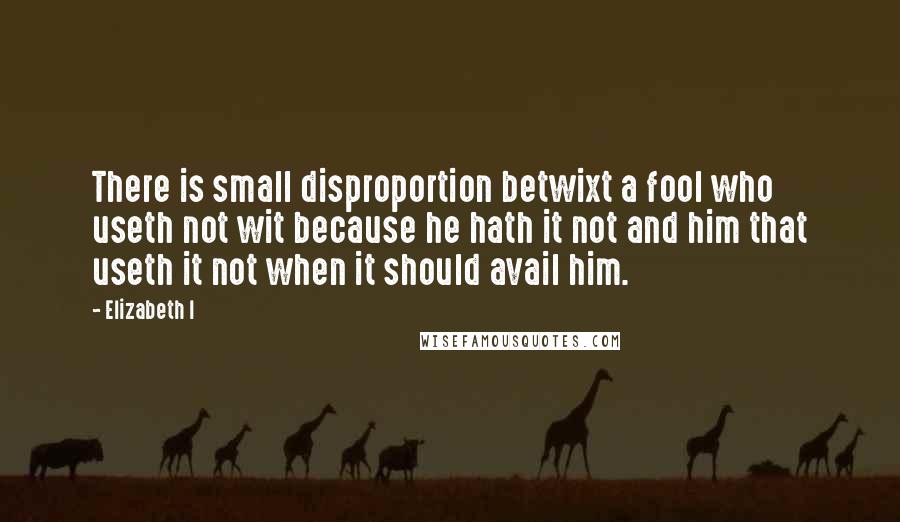 Elizabeth I quotes: There is small disproportion betwixt a fool who useth not wit because he hath it not and him that useth it not when it should avail him.