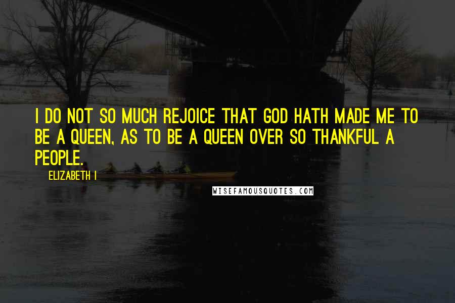 Elizabeth I quotes: I do not so much rejoice that God hath made me to be a Queen, as to be a Queen over so thankful a people.