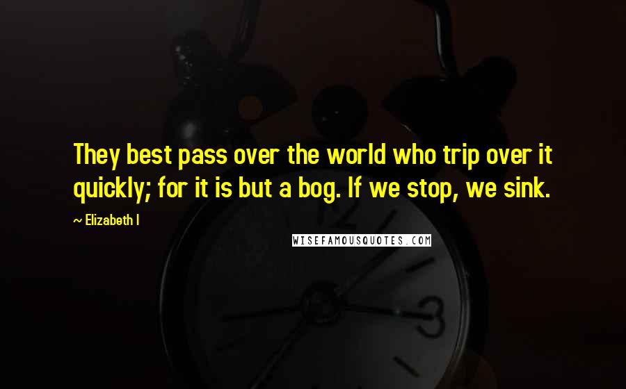 Elizabeth I quotes: They best pass over the world who trip over it quickly; for it is but a bog. If we stop, we sink.