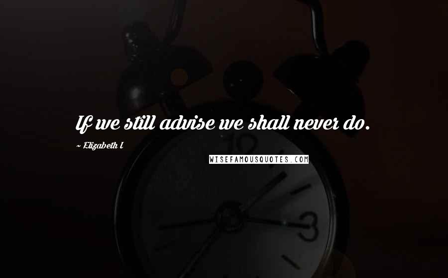 Elizabeth I quotes: If we still advise we shall never do.