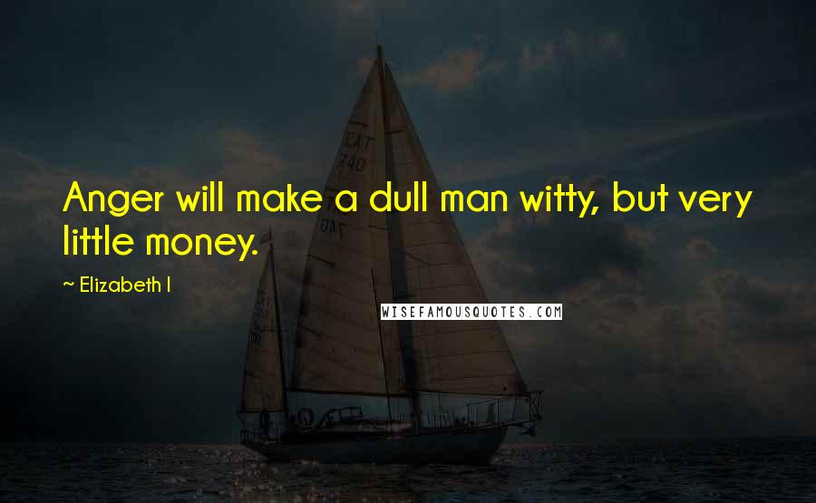 Elizabeth I quotes: Anger will make a dull man witty, but very little money.