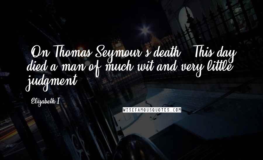 Elizabeth I quotes: [On Thomas Seymour's death:] This day died a man of much wit and very little judgment.