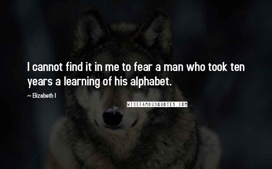 Elizabeth I quotes: I cannot find it in me to fear a man who took ten years a learning of his alphabet.