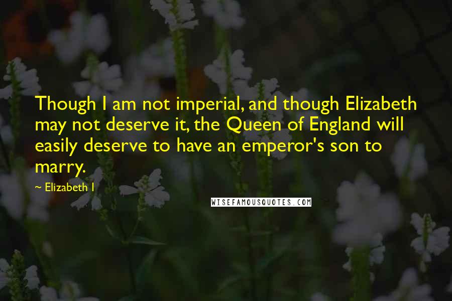 Elizabeth I quotes: Though I am not imperial, and though Elizabeth may not deserve it, the Queen of England will easily deserve to have an emperor's son to marry.