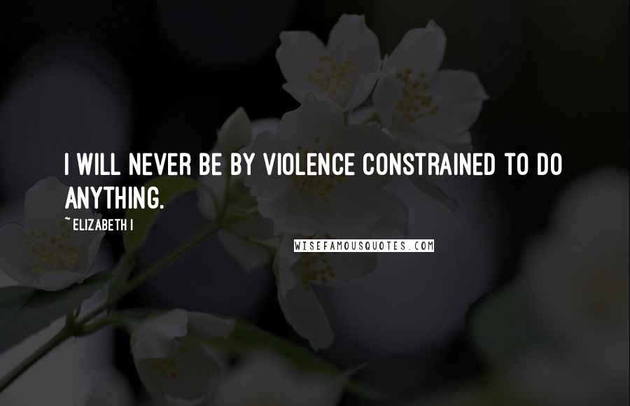 Elizabeth I quotes: I will never be by violence constrained to do anything.