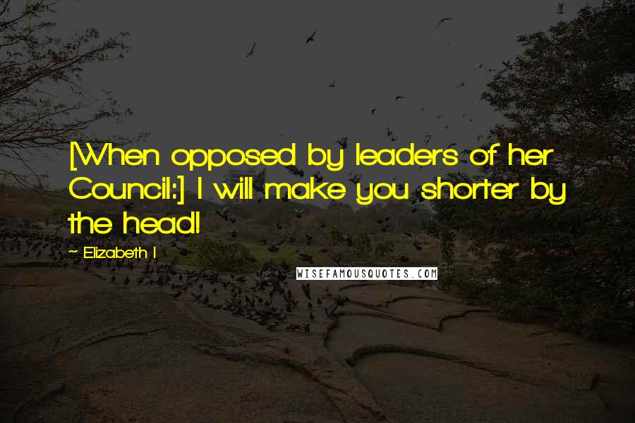 Elizabeth I quotes: [When opposed by leaders of her Council:] I will make you shorter by the head!