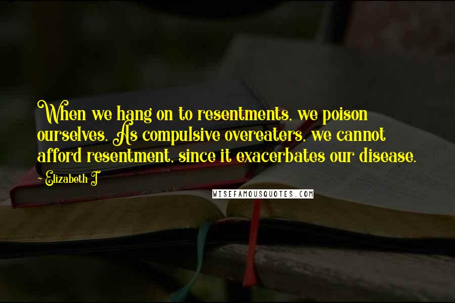 Elizabeth I quotes: When we hang on to resentments, we poison ourselves. As compulsive overeaters, we cannot afford resentment, since it exacerbates our disease.