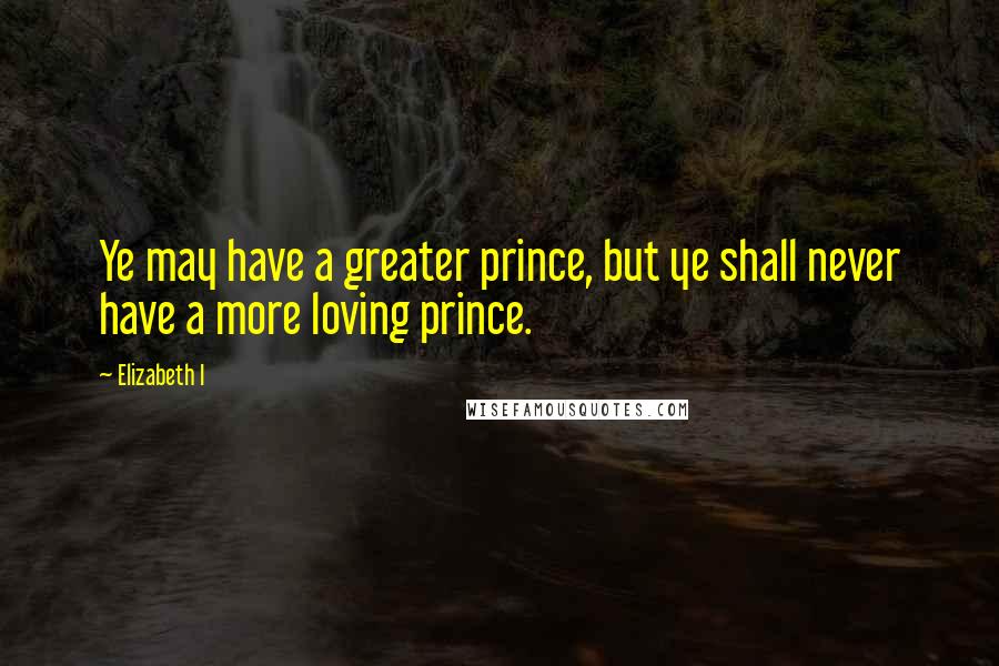 Elizabeth I quotes: Ye may have a greater prince, but ye shall never have a more loving prince.