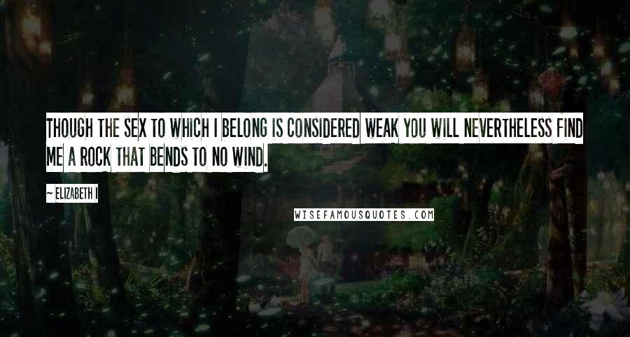 Elizabeth I quotes: Though the sex to which I belong is considered weak you will nevertheless find me a rock that bends to no wind.